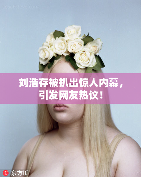 刘浩存被扒出惊人内幕，引发网友热议！