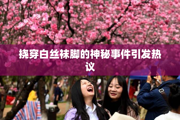 挠穿白丝袜脚的神秘事件引发热议