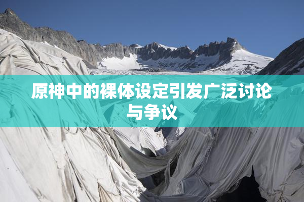 原神中的裸体设定引发广泛讨论与争议