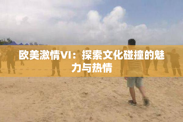 欧美激情VI：探索文化碰撞的魅力与热情