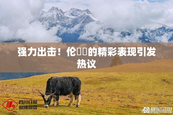 强力出击！伦妺妺的精彩表现引发热议