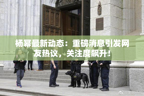 杨幂最新动态：重磅消息引发网友热议，关注度飙升！