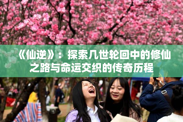 《仙逆》：探索几世轮回中的修仙之路与命运交织的传奇历程