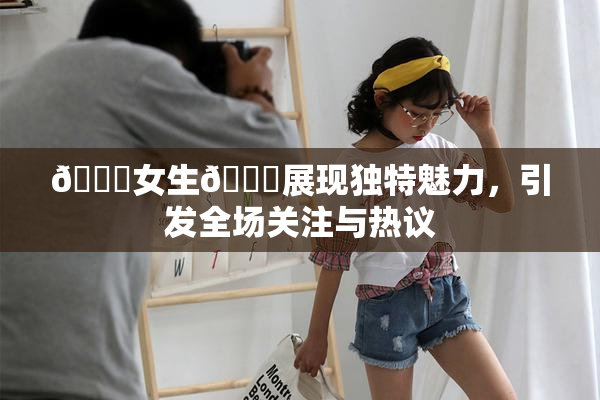 🔞女生🍆展现独特魅力，引发全场关注与热议