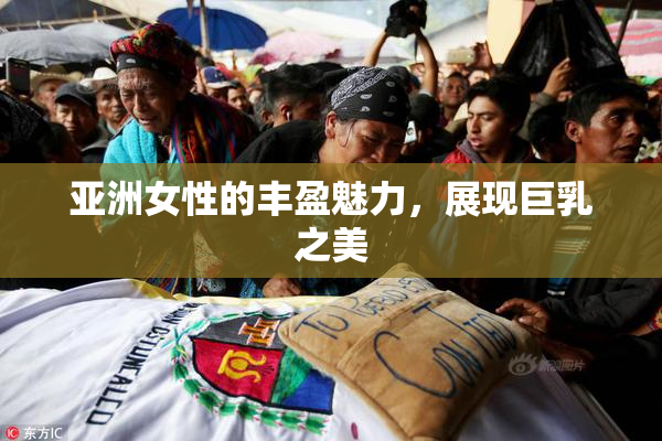 亚洲女性的丰盈魅力，展现巨乳之美