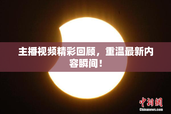 主播视频精彩回顾，重温最新内容瞬间！
