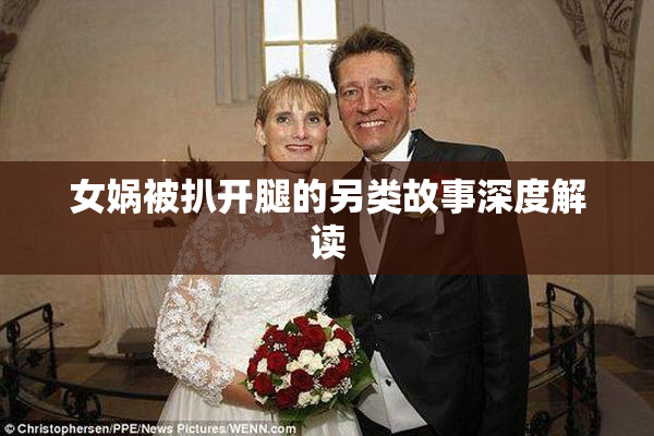 女娲被扒开腿的另类故事深度解读
