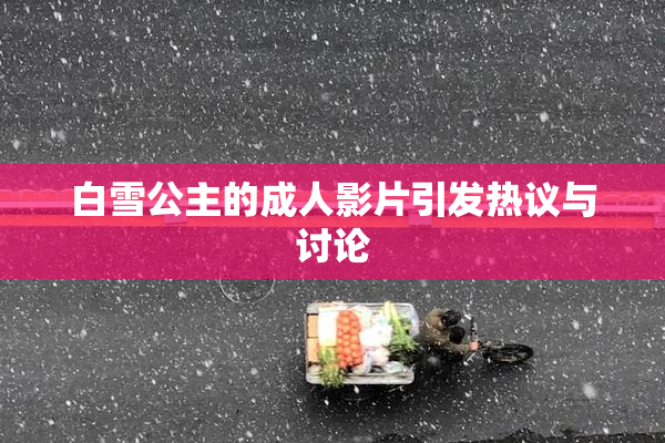 白雪公主的成人影片引发热议与讨论