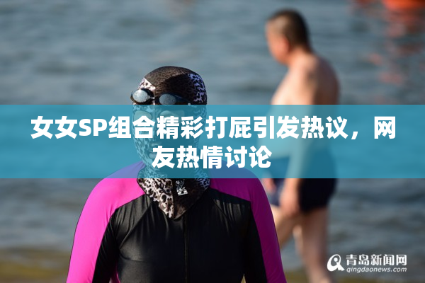 女女SP组合精彩打屁引发热议，网友热情讨论