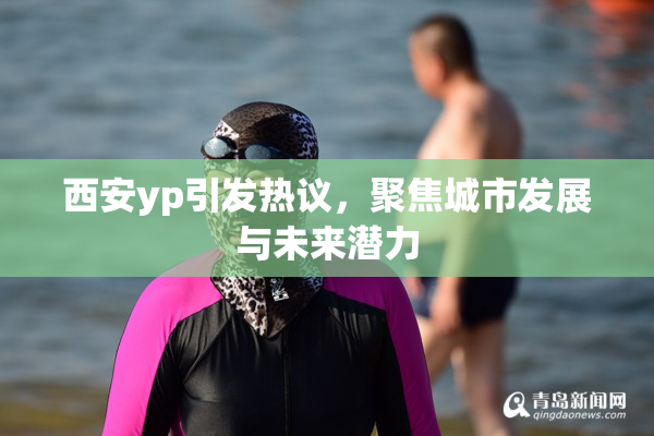 西安yp引发热议，聚焦城市发展与未来潜力