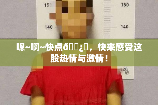 嗯~啊~快点🌿‌，快来感受这股热情与激情！