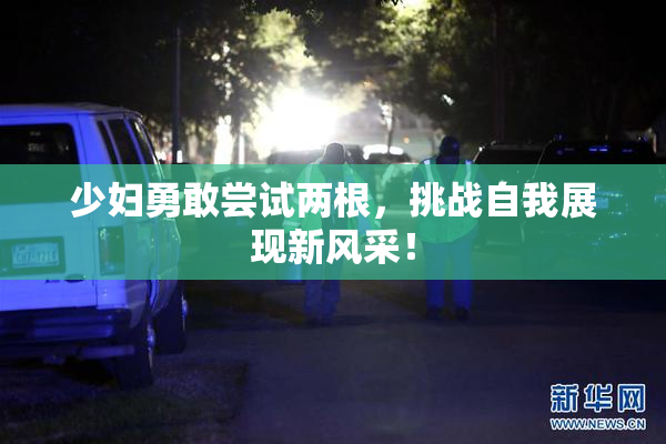 少妇勇敢尝试两根，挑战自我展现新风采！