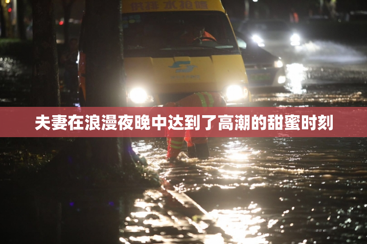 夫妻在浪漫夜晚中达到了高潮的甜蜜时刻