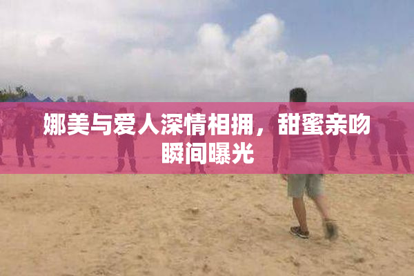 娜美与爱人深情相拥，甜蜜亲吻瞬间曝光
