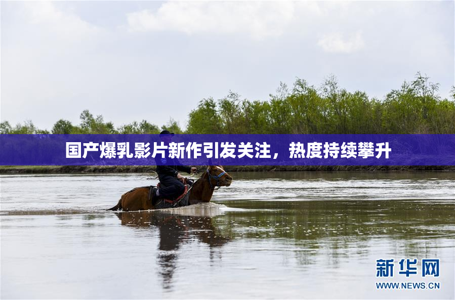 国产爆乳影片新作引发关注，热度持续攀升