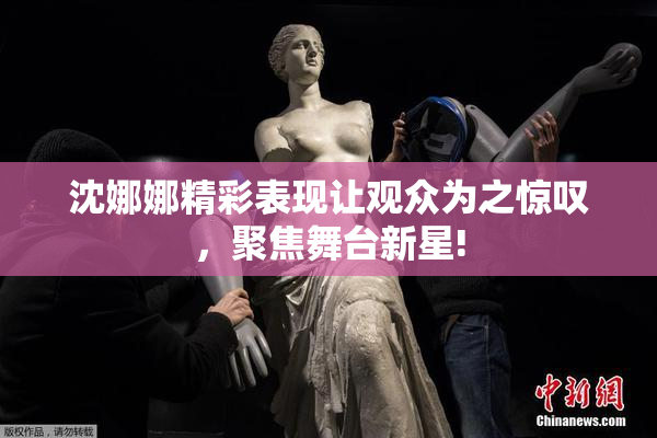 沈娜娜精彩表现让观众为之惊叹，聚焦舞台新星!