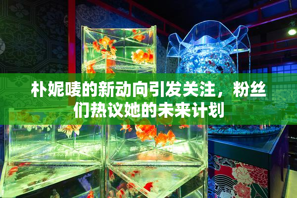 朴妮唛的新动向引发关注，粉丝们热议她的未来计划