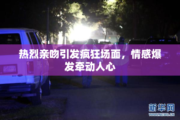 热烈亲吻引发疯狂场面，情感爆发牵动人心
