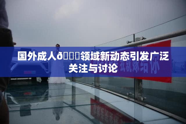 国外成人🔞领域新动态引发广泛关注与讨论