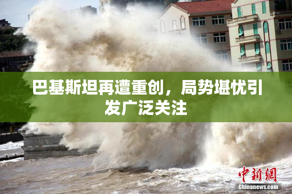 巴基斯坦再遭重创，局势堪忧引发广泛关注