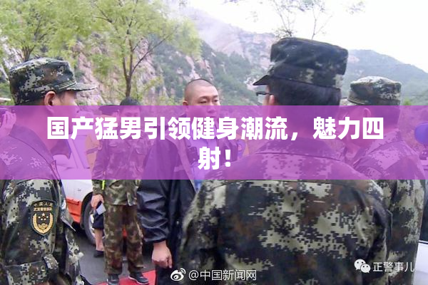 国产猛男引领健身潮流，魅力四射！