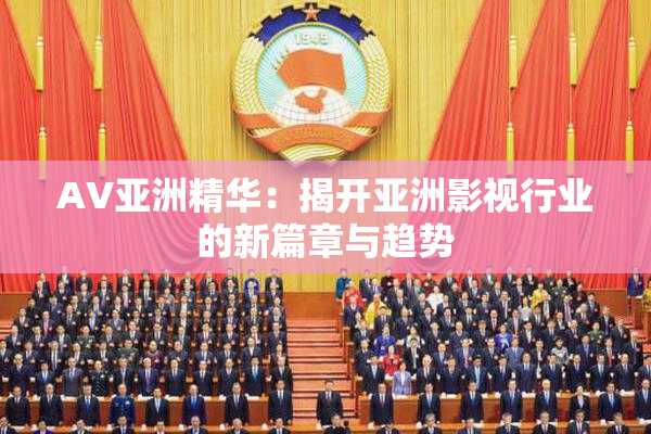 AV亚洲精华：揭开亚洲影视行业的新篇章与趋势