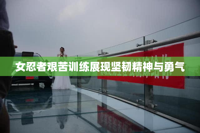 女忍者艰苦训练展现坚韧精神与勇气