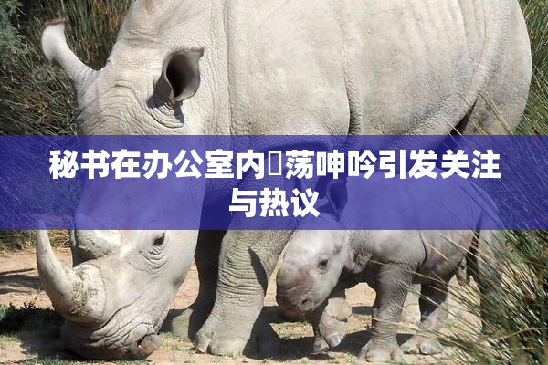秘书在办公室内婬荡呻吟引发关注与热议