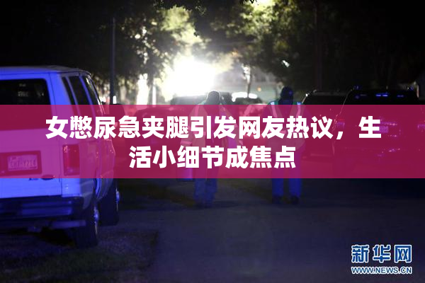 女憋尿急夹腿引发网友热议，生活小细节成焦点
