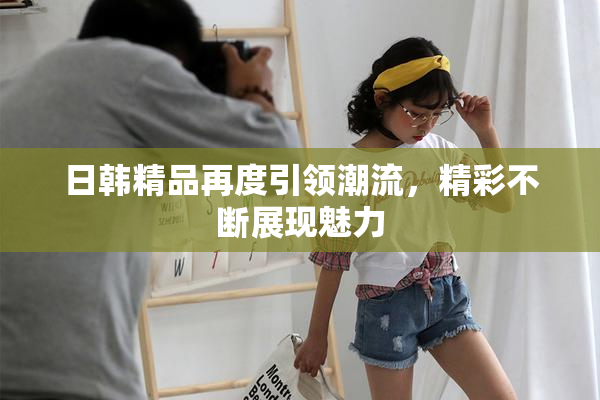 日韩精品再度引领潮流，精彩不断展现魅力
