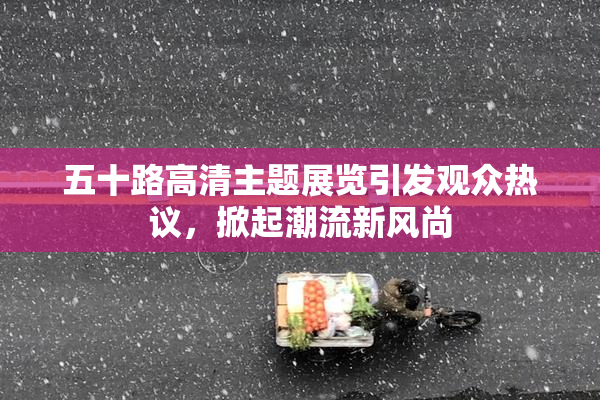 五十路高清主题展览引发观众热议，掀起潮流新风尚
