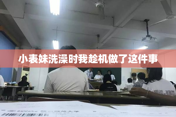 小表妹洗澡时我趁机做了这件事