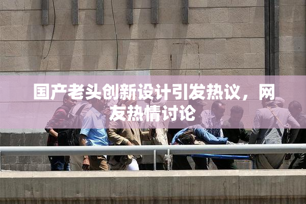 国产老头创新设计引发热议，网友热情讨论