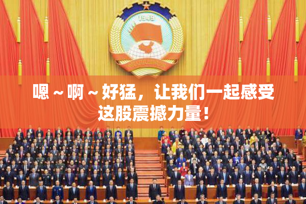 嗯～啊～好猛，让我们一起感受这股震撼力量！