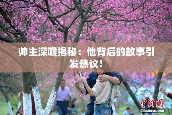 帅主深喉揭秘：他背后的故事引发热议！