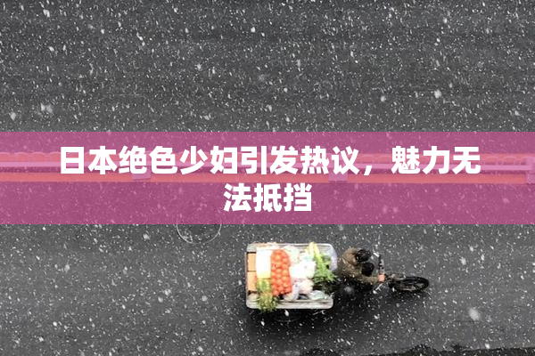 日本绝色少妇引发热议，魅力无法抵挡