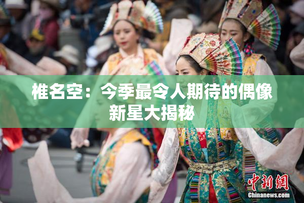 椎名空：今季最令人期待的偶像新星大揭秘
