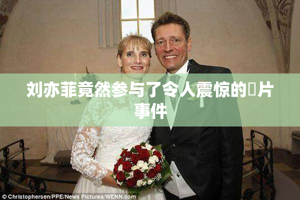 刘亦菲竟然参与了令人震惊的婬片事件