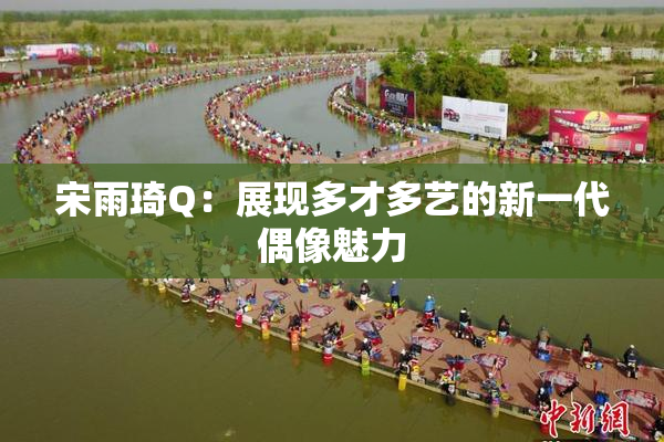 宋雨琦Q：展现多才多艺的新一代偶像魅力