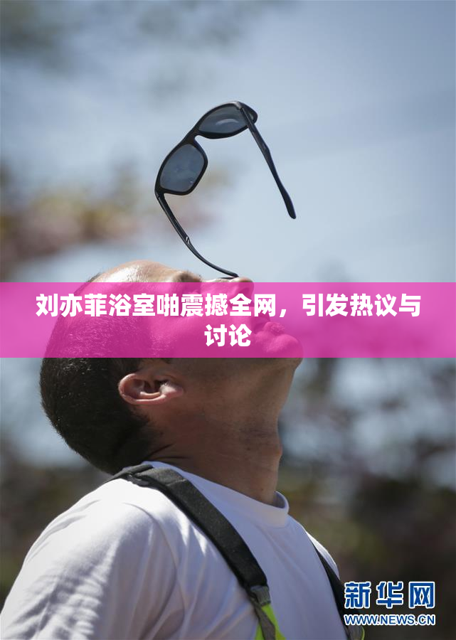 刘亦菲浴室啪震撼全网，引发热议与讨论