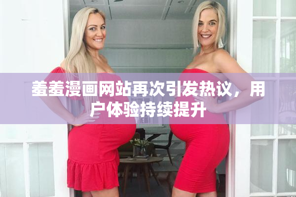 羞羞漫画网站再次引发热议，用户体验持续提升