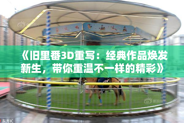 《旧里番3D重写：经典作品焕发新生，带你重温不一样的精彩》
