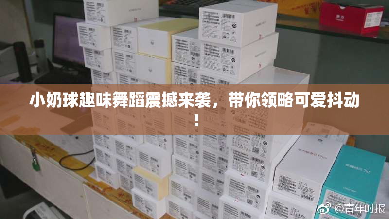 小奶球趣味舞蹈震撼来袭，带你领略可爱抖动！