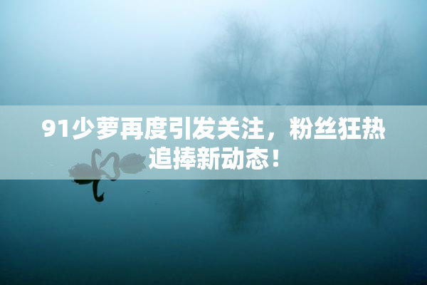 91少萝再度引发关注，粉丝狂热追捧新动态！