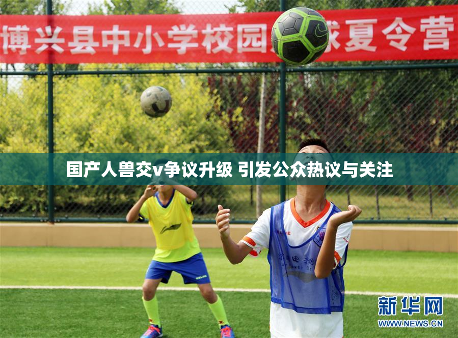 国产人兽交v争议升级 引发公众热议与关注