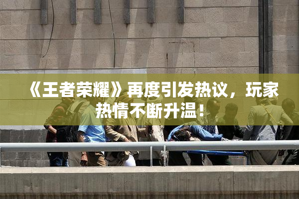 《王者荣耀》再度引发热议，玩家热情不断升温！