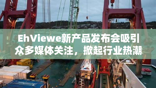 EhViewe新产品发布会吸引众多媒体关注，掀起行业热潮