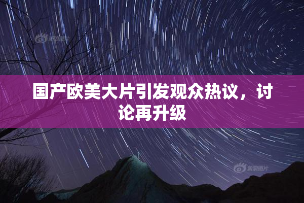 国产欧美大片引发观众热议，讨论再升级