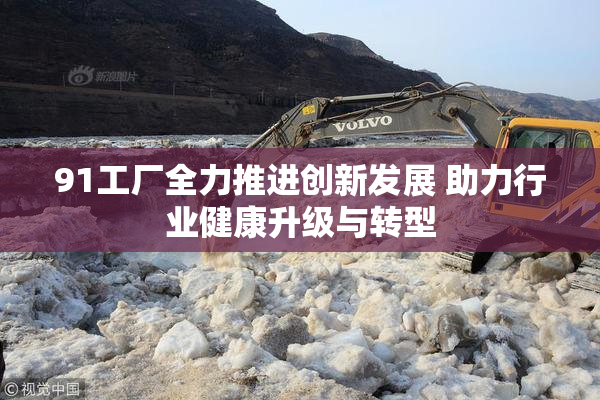 91工厂全力推进创新发展 助力行业健康升级与转型