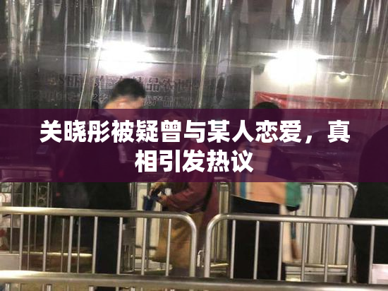 关晓彤被疑曾与某人恋爱，真相引发热议